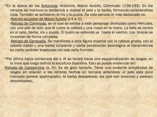 *En la época de los  Antoninos  -Antonino, Marco Aurelio, Cómmodo- (138-193). En los retratos se mantuvo la tendencia a realzar el pelo y la barba, formando considerables rizos. También se señalaron el iris y la pupila. De este periodo el más destacado es: - Retrato ecuestre de Marco Aurelio  (s II a. C).  - Retrato de Commodo , en el que se exhibe a este personaje divinizado como Hércules, con una piel de león que le cubre la cabeza y una maza en la mano. La talla se centra en el pelo, barba, iris y pupila. El busto se extiende ya  hasta el vientre. Los  brazos se muestran de forma completa. - Retrato de Carracalla . Se manifiesta a esta figura imperial con la cabeza girada, con el cabello rizado y una barba incipiente y cierta penetración psicológica al transmitirnos su cierto carácter impetuoso con ese ceño fruncido. *Por último hacia comienzos del s. IV se tendió hacia una esquematización de rasgos, en la línea que luego definió la escultura bizantina. Esto se puede evidenciar en: - Retrato de Constantino  (s. IV). Es de gran tamaño. Tiene una evidente simplicidad de rasgos en relación a los retratos hechos en tiempos anteriores: el pelo está poco marcado (parece apelmazado), la barba desaparece, los ojos son enormes y parecen desorbitados).   