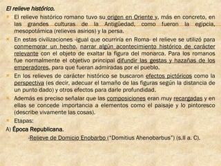 El relieve histórico. El relieve histórico romano tuvo su  origen en Oriente  y, más en concreto, en las grandes culturas de la Antigüedad, como fueron la egipcia, mesopotámica (relieves asirios) y la persa. En estas civilizaciones -igual que ocurriría en Roma- el relieve se utilizó para  conmemorar un hecho ,  narrar algún acontecimiento histórico de carácter relevante  con el objeto de exaltar la figura del monarca. Para los romanos fue normalmente el objetivo principal  difundir las gestas y hazañas de los emperadores , para que fueran admiradas por el pueblo. En los relieves de carácter histórico se buscaron  efectos pictóricos  como la  perspectiva  (es decir, adecuar el tamaño de las figuras según la distancia de un punto dado) y otros efectos para darle profundidad. Además es preciso señalar que las  composiciones  eran muy  recargadas  y en ellas se concede importancia a elementos como el paisaje y lo pintoresco (describe vivamente las cosas). Etapas: A)  Época Republicana . - Relieve de Domicio Enobarbo  (“Domitius Ahenobarbus”) (s.II a. C).  