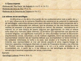 B)  Época imperial. - Relieves del “Ara Pacis” de Augusto  (s .I a. C.- s. I d. C.)  - Relieves del Arco de Tito  (75 d. C).  - Relieves de la Columna de Trajano  (s. II d. C.).  Los relieves de los sarcófagos .   Al difundirse el rito de la inhumación de los cadáveres sobre todo a partir del s. I d. C. (por influencia de la corriente filosófica del estoicismo) se potenció la realización de sarcófagos -costumbre etrusca pero poco utilizada en Roma hasta comienzos del s. II- que estaban decorados con relieves, que se situaban en los tres frentes que eran visibles (el adosado a la pared permanecía sin labrar). Se tallaban  normalmente en mármol, en un solo bloque de piedra (algunos son gigantescos). En ellos el relieve solía estar muy marcado (altos relieves). La temática que representan son asuntos de carácter religioso, con significado mortuorio, en ellos abundaba también la decoración arquitectónica (arcos, columnas) y la de motivos vegetales. Entre las escenas que se representaban estaban las de hazañas bélicas que acompañaban la fama inmortal a los soldados victoriosos; la lucha o la caza, que aluden a la muerte; la nave y el tridente, que representaban el mar por donde pasaría el alma (laguna Estigia de Caronte); episodios mitológicos (Ejemplo: el rapto de Proserpina llevada a los infiernos por Plutón); escenas dionisiacas asociadas a la vid y a la yedra símbolos de la inmortalidad, etc. A partir del s. II los relieves en los sarcófagos se dividieron en secuencias o escenas separadas por arcos y columnas. Ejemplo: - Sarcófago Ludovisi  (fines s. III d. C).  