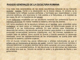 1-La nota más característica de las obras escultóricas romanas es su marcado  carácter   realista , frente a la idealización de la Grecia clásica. Al romano no le interesaba tanto reflejar cuerpos perfectos y hermosos que respondiesen a unos cánones estéticos, sino acercarse lo más posible a la Naturaleza, a la realidad de las cosas. De ahí  la importancia del  retrato . 2-Los  materiales  empleados por los escultores romanos con preferencia fueron el  mármol y el bronce . En menor medida la madera y otro tipo de piedras. 3-El tema predilecto de la escultura romana es el  hombre , pero entendido como  ciudadano , es decir como un individuo que ocupa un determinado puesto en la sociedad y en las instituciones políticas. En este sentido cabe interpretar el desarrollo del retrato y las esculturas que se hicieron para exaltar a un determinado personaje (emperadores, personas importantes, etc). No interesa representar un modelo ideal de belleza, como ocurría en Grecia y cuando aparecía un personaje idealizado, como las representaciones de los emperadores, se quería ante todo acentuar su poderío y carácter superior. 4-En el mundo romano hay pocas referencias a artistas individuales, ya que el  artista era un funcionario al servicio del poder ; cuando hace esculturas (retratos o relieves históricos) no es para alardear de su estilo personal, sino para ensalzar a su cliente o a una autoridad pública. En las esculturas no se admiraban las cualidades del artista sino que su  función es exhibir el poder y la grandeza de Roma y sus gobernantes. 
