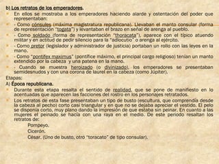 b)  Los retratos de los emperadores . En ellos se mostraba a los emperadores haciendo alarde y ostentación del poder que representaban: - Como  cónsules  (máxima magistratura republicana). Llevaban el manto consular (forma de representación “ togata ”) y levantaban el brazo en señal de arenga al pueblo. - Como  soldado  (forma de representación “ thoracata ”), aparece con el típico atuendo militar y en actitud de pedir silencio para la “adlocutio” o arenga al ejército. - Como  pretor  (legislador y administrador de justicia) portaban un rollo con las leyes en la mano. - Como “ pontifex maximus ” (pontífice máximo, el principal cargo religioso) tenían un manto extendido por la cabeza  y una patena en la mano. - Cuando se muestra  heroizado  (o  divinizado ), los emperadores se presentaban semidesnudos y con una corona de laurel en la cabeza (como Júpiter).  Etapas: A)  Época republicana.   Durante esta etapa resalta el sentido de  realidad , que se pone de manifiesto en lo acentuadas que aparecen las facciones del rostro en los personajes retratados. Los retratos de esta fase presentaban un tipo de busto (escultura, que comprendía desde la cabeza al pecho) corto casi triangular y en que no se dejaba apreciar el vestido. El pelo se disponía corto, muy plano dando la impresión de que estaba sin peinar. En cuanto a las mujeres el peinado se hacía con una raya en el medio. De este periodo resaltan los retratos de: Pompeyo. Cicerón. César. (Uno de busto, otro “toracato” de tipo consular). 