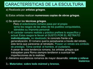 CARACTERÍSTICAS DE LA ESCULTURA a) Realizada por  artistas griegos .  b) Estos artistas realizan  numerosas copias de obras griegas .  c) Se aplican las  técnicas griegas . Pero  el eclecticismo romano pasa por el propio  tamiz los rasgos de las artes de los pueblos conquistados,  dándoles su impronta personal: 1.- El carácter romano realista y práctico prefiere lo específico y  actual.   Estos rasgos le llevan al GUSTO POR EL RETRATO  individualizado , no idealizado ; lo concreto frente a la  generalización. El romano quería perpetuarse a través del retrato,  este tenía que parecerse al retratado.  Poseer un retrato era símbolo  de prestigio. Tema central: el hombre, el ciudadano. A pesar de esta tendencia romana, los artistas griegos que  trabajaban para Roma siempre tendieron a suavizar las  imperfecciones de la realidad.   2.-Géneros escultóricos romanos de mayor desarrollo:  retrato y relieve  histórico 3.-  Materiales: sobre todo mármol y bronce. 