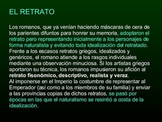 EL RETRATO  Los romanos, que ya venían haciendo máscaras de cera de los parientes difuntos para honrar su memoria,  adoptaron el retrato pero representando inicialmente a los personajes de forma naturalista y evitando toda idealización del retratado.   Frente a los escasos retratos griegos, idealizados y genéricos, el romano atiende a los rasgos individuales mediante una observación minuciosa. Si los artistas griegos aportaron su técnica, los romanos impusieron su afición al  retrato fisonómico, descriptivo, realista y veraz . Al imponerse en el Imperio la costumbre de representar al Emperador (así como a los miembros de su familia) y enviar a las provincias copias de dichos retratos,  se pasó por épocas en las que el naturalismo se resintió a costa de la idealización.  