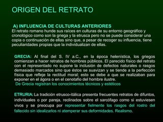 ORIGEN DEL RETRATO A) INFLUENCIA DE CULTURAS ANTERIORES El retrato romano hunde sus raíces en culturas de su entorno geográfico y cronológico como son la griega y la etrusca pero no se puede considerar una copia o continuación de ellas sino que, a pesar de recoger su influencia, tiene peculiaridades propias que la individualizan de ellas. GRECIA:   Al final del S. IV a.C., en la época helenística, los griegos comienzan a hacer retratos de hombres públicos. El parecido físico del retrato con el representado no supone la inclusión de defectos naturales o rasgos demasiado marcados sino que éstos se suavizan y se tiende a la perfección física que refleje la rectitud moral; esto se debe a que se realizaban para exponer en el ágora o en el cenotafio del hombre ilustre.  De Grecia registran los conocimientos técnicos y estéticos ETRURIA:   La tradición etrusco-itálica presenta frecuentes retratos de difuntos, individuales o por pareja, reclinados sobre el sarcófago como si estuviesen vivos y se preocupa por  representar fielmente los rasgos del rostro del fallecido sin idealizarlos ni atemperar sus deformidades .  Realismo . 