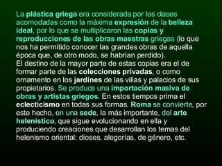 La  plástica griega  era considerada por las clases acomodadas como la máxima  expresión  de la  belleza ideal , por lo que se multiplicaron las  copias y reproducciones de las obras maestras  griegas ( lo que nos ha permitido conocer las grandes obras de aquella época que, de otro modo, se habrían perdido).  El destino de la mayor parte de estas copias era el de formar parte de las  colecciones privadas , o como ornamento en los  jardines  de las villas y palacios de sus propietarios.  Se produce una  importación masiva de obras y artistas griegos . En estos tiempos prima el  eclecticismo  en todas sus formas.  Roma  se convierte , por este hecho,  en una  sede , la más importante,  del  arte helenístico , que sigue evolucionando en ella y produciendo creaciones que desarrollan los temas del helenismo oriental: dioses, alegorías, de género, etc. 