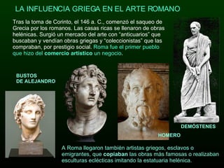 Tras la toma de Corinto, el 146 a. C., comenzó el saqueo de Grecia por los romanos. Las casas ricas se llenaron de obras helénicas. Surgió un mercado del arte con “anticuarios” que buscaban y vendían obras griegas y “coleccionistas” que las compraban, por prestigio social.  Roma fue el primer pueblo que hizo del  comercio   artístico  un negocio .  LA INFLUENCIA GRIEGA EN EL ARTE ROMANO  A Roma llegaron también artistas griegos, esclavos o emigrantes, que  copiaban  las obras más famosas o realizaban esculturas eclécticas imitando la estatuaria helénica.              BUSTOS DE ALEJANDRO HOMERO DEMÓSTENES 