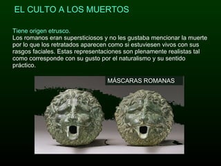 Tiene origen etrusco. Los romanos eran supersticiosos y no les gustaba mencionar la muerte por lo que los retratados aparecen como si estuviesen vivos con sus rasgos faciales. Estas representaciones son plenamente realistas tal como corresponde con su gusto por el naturalismo y su sentido práctico.   EL CULTO A LOS MUERTOS MÁSCARAS ROMANAS  