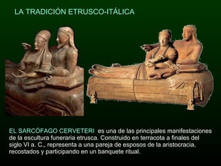   LA TRADICIÓN ETRUSCO-ITÁLICA EL SARCÓFAGO CERVETERI  es una de las principales manifestaciones de la escultura funeraria etrusca. Construido en terracota a finales del siglo VI a. C., representa a una pareja de esposos de la aristocracia, recostados y participando en un banquete ritual. 