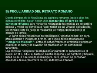 B) PECULIARIDAD DEL RETRATO ROMANO Desde tiempos de la República l os patricios romanos (sólo a ellos les estaba permitido) solían hacer unas  mascarillas de cera de los parientes difuntos  para honrarles recordando los méritos de su carrera política y militar así como para hacer honor de las virtudes del fallecido. En principio sólo se hacía la mascarilla del varón, generalmente el cabeza de familia. A partir de las mascarillas se reproducían, “positivándolas” en cera, arcilla pintada e incluso de bronce, las efigies de los antepasados  -“imagenes maiorum ” -.   Éstas se conservaban en armarios situados en el atrio de la casa y se llevaban en procesión en las ceremonias funerarias.   Las primeras “ imágenes”  reproducían únicamente la cabeza hasta el cuello; en el S. I d.C. el busto se amplió al pecho y los hombros y hacia la mitad del S. II d.C. son de media figura, pero también se conservan esculturas de cuerpo entero de pie, sedentes o a caballo.  