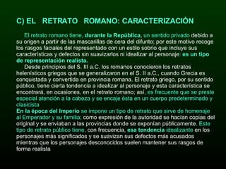 BRUTUS C) EL   RETRATO   ROMANO: CARACTERIZACIÓN   El retrato romano tiene,  durante la República,  un sentido privado  debido a su origen a partir de las mascarillas de cera del difunto; por este motivo recoge los rasgos faciales del representado con un estilo sobrio que incluye sus características y defectos sin suavizarlos ni idealizar al personaje :  es un tipo de representación realista. Desde principios del S. III a.C. los romanos conocieron los retratos helenísticos griegos que se generalizaron en el S. II a.C., cuando Grecia es conquistada y convertida en provincia romana. El retrato griego, por su sentido público, tiene cierta tendencia a idealizar al personaje y esta característica se encontrará, en ocasiones, en el retrato romano; así,  es frecuente que se preste especial atención a la cabeza y se encaje ésta en un cuerpo predeterminado y clasicista En la época del Imperio  se impone un tipo de retrato que sirve de homenaje al Emperador y su familia;  como expresión de la autoridad se hacían copias del original y se enviaban a las provincias donde se exponían públicamente.  Este tipo de retrato público tiene , con frecuencia,  esa tendencia  idealizante  en los personajes más significados y se suavizan sus defectos más acusados mientras que los personajes desconocidos suelen mantener sus rasgos de forma realista 