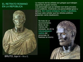 EL RETRATO ROMANO EN LA REPÚBLICA BRUTO,  Siglo IV – III a. C. La mayoría de los artistas son griegos que trabajan siguiendo el gusto romano.  Los personajes que se retratan son tanto privados como públicos, mostrando una personalidad grave y serena.  Son rostros enérgicos, fuertes y decididos,  aunque cabe señalar que los retratos públicos presentan cierta idealización.  Se trata de un reconocimiento tácito de los méritos del retratado, de ahí la  individualización realista  del personaje, la fidelidad al mismo.  