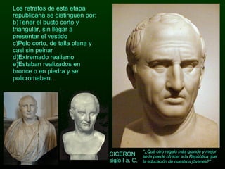 Los retratos de esta etapa republicana se distinguen por: Tener el busto corto y triangular, sin llegar a presentar el vestido Pelo corto, de talla plana y casi sin peinar Extremado realismo Estaban realizados en bronce o en piedra y se policromaban. CICERÓN siglo I a. C. "¿Qué otro regalo más grande y mejor se le puede ofrecer a la República que la educación de nuestros jóvenes?"  