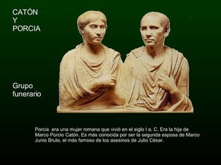 CATÓN  Y  PORCIA Grupo funerario  Porcia  era una mujer romana que vivió en el siglo I a. C. Era la hija de Marco Porcio Catón. Es más conocida por ser la segunda esposa de Marco Junio Bruto, el más famoso de los asesinos de Julio César. 