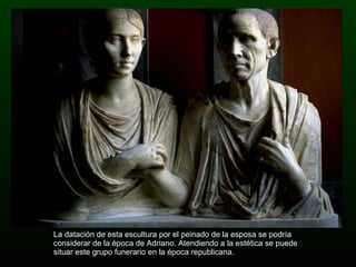 La datación de esta escultura por el peinado de la esposa se podría considerar de la época de Adriano. Atendiendo a la estética se puede situar este grupo funerario en la época republicana. 