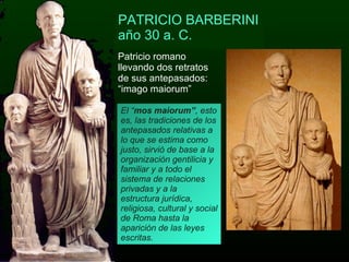 Patricio romano llevando dos retratos de sus antepasados: “imago maiorum” PATRICIO BARBERINI año 30 a. C. El “ mos maiorum” , esto es, las tradiciones de los antepasados relativas a lo que se estima como justo, sirvió de base a la organización gentilicia y familiar y a todo el sistema de relaciones privadas y a la estructura jurídica, religiosa, cultural y social de Roma hasta la aparición de las leyes escritas. 