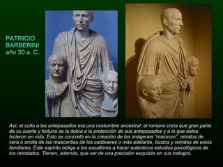 PATRICIO BARBERINI año 30 a. C. Así, el culto a los antepasados era una costumbre ancestral: el romano creía que gran parte de su suerte y fortuna se la debía a la protección de sus antepasados y a lo que estos hicieron en vida. Esto se concretó en la creación de las imágenes “maiorum”, retratos de cera o arcilla de las mascarillas de los cadáveres o más adelante, bustos y retratos de estos familiares. Este espíritu obliga a los escultores a hacer auténticos estudios psicológicos de los retratados. Tienen, además, que ser de una precisión exquisita en sus trabajos. 