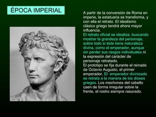 A partir de la conversión de Roma en imperio, la estatuaria se transforma, y con ella el retrato. El idealismo clásico griego tendrá ahora mayor influencia.  El retrato oficial se idealiza, buscando mostrar la grandeza del personaje, sobre todo si éste tiene naturaleza divina, como el emperador, aunque sin perder sus rasgos individuales  ni la expresión del carácter de personaje retratado. El prototipo se fija durante el reinado de Octavio Augusto, el primer emperador.  El  emperador divinizado se retrata a la manera de los dioses griegos .   Los mechones del cabello caen de forma irregular sobre la frente, el rostro siempre rasurado.  ÉPOCA IMPERIAL 