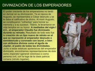 DIVINIZACIÓN DE LOS EMPERADORES El poder creciente de los emperadores no tardó en derivar en su divinización. Ya en época de Augusto, se representaba a César desnudo y se le daba el calificativo de divino. Al morir Augusto, se constituyeron “cofradías” para honrar su memoria y a su sucesor, Tiberio, le levantaron en vida templos en su honor.  A mediados del siglo I d.C., el emperador Claudio fue divinizado durante su reinado.  Resultado de todo esto fue la  creación de un tipo nuevo de retrato en el que se representó al emperador desnudo o semidesnudo y coronado con laurel, o bien con atributos divinos como el águila de Júpiter, el padre de todas las divinidades . Junto a estas estatuas apoteósicas del emperador divinizado, encontramos representaciones de éste como  imperator  (general victorioso) o como persona civil, con la toga de la clase patricia romana (retrato  togatae ). 