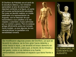 El Doríforo de Policleto era el cenit de la escultura clásica y, los romanos apreciaban el aire de serenidad y dignidad conferido a la figura, en parte por la pose perfectamente estudiada. Así pues se decidió realizar un molde destinado a la representación de Augusto, con la intención de que transmitiera a sus súbditos a la vez respeto y autoridad y fuese admirada por su control y gracia. Pero la estatua griega difícilmente podía ser tomada como modelo, ya que algunas de sus características no gustaban a la sensibilidad romana. Se modificaron algunas poses del Doríforo, ya que se levantó la cabeza, se la hizo girar hacia delante y mirar hacia lo lejos, y se levantó el brazo derecho en posición de mando, para que, a través de la mirada y del gesto, como si se debiera a su fuerte personalidad, controlase el espacio que tiene frente a él. EL DORÍFORO SE CONVIERTE EN AUGUSTO 