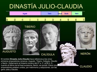 DINASTÍA JULIO-CLAUDIA AUGUSTO TIBERIO CALÍGULA CLAUDIO NERÓN El nombre  Dinastía Julio-Claudia  hace referencia a los cinco primeros emperadores romanos: Augusto, Tiberio, Calígula, Claudio y Nerón. Gobernaron el Imperio romano del 27 a. C. al 68 d. C., cuando el último de la línea sucesoria, Nerón, se suicidó. Estos cinco emperadores estaban unidos, por matrimonio y adopciones, con las gens Julia y Claudia. 