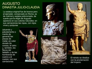 AUGUSTO DINASTÍA JULIO-CLAUDIA El retrato se idealiza con la proclamación del Imperio La estatua original fue de bronce pero el ejemplar, conservado en Roma, es de mármol y estaba policromada, de suerte que la efigie de Augusto aparecía en sus colores naturales: en sus carnaciones las ropas, con rojos vivos y púrpuras  (atuendo y paludamento o manto de general) las piezas de metal, en color dorado (la coraza, el cetro y, también, los flecos del faldellín y de las hombreras de cuero) y el cuerpo, con sus carnaciones 