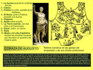 CORAZA DE AUGUSTO 8 Augusto va vestido de general, de  imperator , en actitud de arengar a las legiones. Su coraza anatómica, su faldellín protector, su túnica (que asoma por debajo de ésta) y el paludamento de general, que le ciñe las caderas y reposa sobre su antebrazo izquierdo, forman un uniforme de gala. En su coraza, artísticamente trabajada, hay un mensaje político. Se añadió a la pieza, junto a la pierna derecha, un pequeño Ero. Ese Eros emparentaba públicamente a Augusto con Venus Afrodita, antepasada de Eneas. El cual, a su vez, era ancestro de Rómulo y Remo, hijos de Marte. La tradición romana dio al hijo de Eneas, Ascanio, el nombre de Julo, con lo cual quedaba convenientemente explicada la íntima relación de la familia Julia con los dioses olímpicos y con el glorioso pasado homérico. 1 .- La Aurora  guiando la cuádriga  del Sol. 2.-  Caelus .  3.-  Fósforo  (Lucifer, estrella de la  mañana).  4.-  El Rocío , junto a Fósforo,  precede a la Aurora.  5.-  Hispania.   6.-  Apolo  sobre el grifo.  7.-  La Tierra nutricia , con dos  niños y la Cornucopia. 8.-  Diana   sobre  un ciervo.  9.-  Galia .  10.- Marte y la Loba Capitolina  reciben las enseñas romanas  que devuelve un guerrero del  Imperio parto .  Relieve narrativo de las gestas del emperador y de sus dioses protectores 