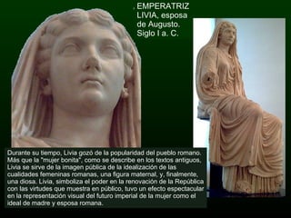 EMPERATRIZ LIVIA, esposa de Augusto. Siglo I a. C. Durante su tiempo, Livia gozó de la popularidad del pueblo romano. Más que la "mujer bonita", como se describe en los textos antiguos, Livia se sirve de la imagen pública de la idealización de las cualidades femeninas romanas, una figura maternal, y, finalmente, una diosa. Livia, simboliza el poder en la renovación de la República con las virtudes que muestra en público, tuvo un efecto espectacular en la representación visual del futuro imperial de la mujer como el ideal de madre y esposa romana. 