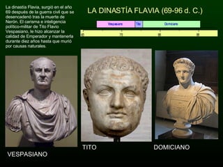LA DINASTÍA FLAVIA (69-96 d. C.) VESPASIANO DOMICIANO TITO La dinastía Flavia, surgió en el año 69 después de la guerra civil que se desencadenó tras la muerte de Nerón. El carisma e inteligencia político-militar de Tito Flavio Vespasiano, le hizo alcanzar la calidad de Emperador y mantenerla durante diez años hasta que murió por causas naturales. 