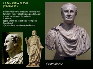 LA DINASTÍA FLAVIA (69-96 d. C.) En la época flavia el retrato se hace más familiar y real, y el retratado puede llegar a tener un aspecto de plebeyo. Cambios: giro lateral de la cabeza. Rompe la frontalidad. aumenta el tamaño de los bustos VESPASIANO 
