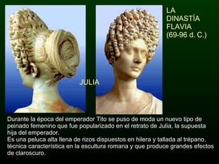 LA DINASTÍA FLAVIA  (69-96 d. C.) Durante la época del emperador Tito se puso de moda un nuevo tipo de peinado femenino que fue popularizado en el retrato de Julia, la supuesta hija del emperador. Es una peluca alta llena de rizos dispuestos en hilera y tallada al trépano, técnica característica en la escultura romana y que produce grandes efectos de claroscuro. JULIA 