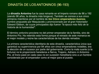 La  dinastía Antonina  fue la casa reinante en el Imperio romano de 96 a 192 (siendo 96 años, la dinastía más longeva). También se conoce a sus cinco primeros miembros por el nombre de  los Cinco emperadores buenos , nombre propuesto por Maquiavelo y promocionado por el gran historiador Edward Gibbon, de cuyos principados dijo fueron  "la época más feliz de la historia de la humanidad" . El término  antonino  proviene no del primer emperador de la familia, sino de Antonino Pío. Ha retenido esta forma porque el reinado de este monarca es el mejor modelo y reúne las características de los demás reinados. La primera característica identitaria de esta dinastía, característica única que garantizó su supervivencia por 84 años con cinco emperadores notables, era la elección de un sucesor por parte del gobernante. Como la mala suerte (o la fortuna) no le proporcionó herederos a Nerva, Trajano, Adriano ni Antonino Pío, el trono pasó en cada caso no en sucesión hereditaria sino a un hombre considerado por el emperador como el mejor para el puesto. DINASTÍA DE LOS ANTONINOS (96-193) 