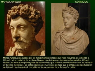 CÓMMODO Marco Aurelio, preocupado por los fallecimientos de todos sus hijos mayores, encomendó a Cómodo a los cuidados de su físico Galeno, que lo trató de diversas enfermedades. Cómodo recibió una educación privilegiada de manos de lo que Marco Aurelio llamaba « una abundancia de buenos maestros ». De estas palabras de Aurelio se deduce que el enfoque de la educación de Cómodo fue intelectual, probablemente a expensas de la formación militar. MARCO AURELIO 