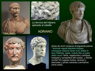 ADRIANO TRAJANO La técnica del trépano aplicada al cabello Antes de morir compuso el siguiente poema  " Animula vagula blandula Hospes comesque corporis Quae nunc abibis in loca Pallidula, rigida, nudula Nec ut soles dabis iocos"   Alma, vagabunda y cariñosa, huésped y compañera del cuerpo, ¿ Dónde vivirás? En lugares lívidos, severos y desnudos y jamás volverás a animarme como antes. 