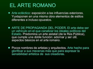 EL ARTE ROMANO Arte ecléctico : exposición a las influencias exteriores. Yuxtaponen en una misma obra elementos de estilos diferentes e incluso opuestos.  ARTE DE  PROPAGANDA D EL  PODER .  El  arte debe ser un vehículo en  el  que canalizar los ideal e s políticos d el  Estado . Predomina un arte estatal (de la Res Pública), que cumple una doble función: adornar y ser útil, aspectos básicos en el arte romano.  P ocos nombres de   artistas  y  arquitectos .  Arte hecho  para glorificar  a  sus mecenas más que para expresa r l a sensibilidad artística de  sus creadores.  