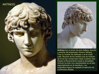 ANTINOO Antinoo  fue un joven de gran belleza, favorito y amante del emperador romano Adriano. Tras su muerte fue deificado y se le rindió culto. Muchos de los retratos que se hicieron de él se han conservado hasta nuestros días. Desde el Renacimiento hasta la actualidad, Antínoo ha sido muy representado en el arte, especialmente en la escultura, y su enigmática figura ha captado la atención de numerosos artistas. 