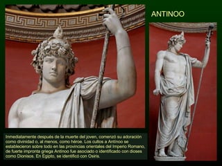 ANTINOO Inmediatamente después de la muerte del joven, comenzó su adoración como divinidad o, al menos, como héroe. Los cultos a Antínoo se establecieron sobre todo en las provincias orientales del Imperio Romano, de fuerte impronta griega Antínoo fue asociado o identificado con dioses como Dionisos. En Egipto, se identificó con Osiris.  
