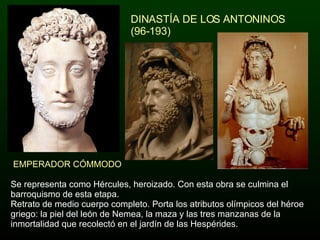 DINASTÍA DE LOS ANTONINOS (96-193) Se representa como Hércules, heroizado. Con esta obra se culmina el barroquismo de esta etapa. Retrato de medio cuerpo completo. Porta los atributos olímpicos del héroe griego: la piel del león de Nemea, la maza y las tres manzanas de la inmortalidad que recolectó en el jardín de las Hespérides. EMPERADOR CÓMMODO 