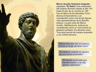 Marco Aurelio Antonino Augusto [2]  (apodado " El Sabio ") fue emperador del Imperio Romano desde el año 161 hasta el año de su muerte en 180. Fue el último de los llamados  Cinco Buenos Emperadores  y es considerado como una de las figuras más representativas de la filosofía estoica.   La gran obra de Marco Aurelio,  Meditaciones , todavía es considerada como un monumento al gobierno perfecto. Es descrita como "una obra escrita de manera exquisita y con infinita ternura". [ "Nunca discutas con un superior. Corres el riesgo de tener razón."  "La dulzura, cuando es sincera, es una fuerza invencible." "El mundo no es más que transformación, y la vida, opinión solamente."  
