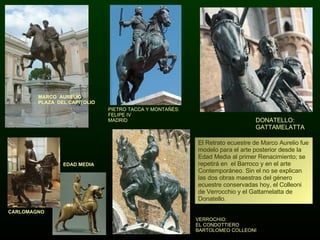 El Retrato ecuestre de Marco Aurelio fue modelo para el arte posterior desde la Edad Media al primer Renacimiento; se repetirá en  el Barroco y en el arte Contemporáneo. Sin el no se explican las dos obras maestras del género ecuestre conservadas hoy, el Colleoni de Verrocchio y el Gattamelatta de Donatello. VERROCHIO:  EL CONDOTTIERO BARTOLOMEO COLLEONI DONATELLO: GATTAMELATTA PIETRO TACCA Y MONTAÑÉS: FELIPE IV MADRID EDAD MEDIA MARCO  AURELIO PLAZA  DEL CAPITOLIO CARLOMAGNO  