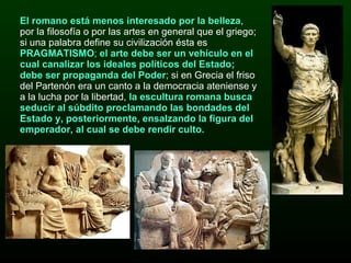 El romano está menos interesado por la belleza , por la filosofía o por las artes en general que el griego; si una palabra define su civilización ésta es  PRAGMATISMO ;  el arte debe ser un vehículo en el cual canalizar los ideales políticos del Estado; debe ser propaganda del Poder ;  si en Grecia el friso del Partenón era un canto a la democracia ateniense y a la lucha por la libertad,  la escultura romana busca seducir al súbdito proclamando las bondades del Estado y, posteriormente, ensalzando la figura del emperador, al cual se debe rendir culto. 