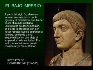 EL BAJO IMPERIO A partir del siglo IV, el retrato romano se caracteriza por la rigidez y el hieratismo, que ha de pasar al mundo cristiano.  Los retratos se deshumanizan, se pierde la preocupación por hacer retratos que se acerquen al hombre, se tiende a una esquematización que aleja al emperador de la sociedad. Por tanto, su escultura se puede considerar ya “anti-clásica”. RETRATO DE CONSTANTINO (312-315) 