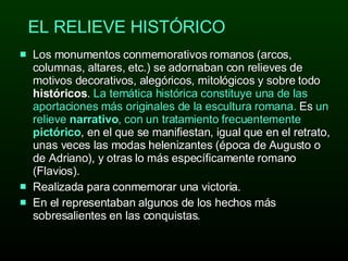 EL RELIEVE HISTÓRICO Los monumentos conmemorativos romanos (arcos, columnas, altares, etc.) se adornaban con relieves de motivos decorativos, alegóricos, mitológicos y sobre todo  históricos .  La temática histórica constituye una de las aportaciones más originales de la escultura romana.  Es  un relieve  narrativo , con un tratamiento frecuentemente  pictórico , en el que se manifiestan, igual que en el retrato, unas veces las modas helenizantes (época de Augusto o de Adriano), y otras lo más específicamente romano (Flavios).  Realizada para conmemorar una victoria. En el representaban algunos de los hechos más sobresalientes en las conquistas. 