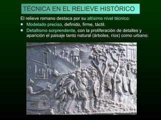 El relieve romano destaca por su  altísimo nivel técnico: Modelado preciso , definido, firme, táctil. Detallismo sorprendente , con la proliferación de detalles y aparición el paisaje tanto natural (árboles, ríos) como urbano.  TÉCNICA EN EL RELIEVE HISTÓRICO 