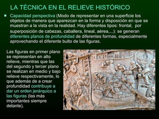 Capacidad perspectiva  (Modo de representar en una superficie los objetos de manera que aparezcan en la forma y disposición en que se muestran a la vista en la realidad. Hay diferentes tipos: frontal,  por superposición de cabezas, caballera, lineal, aérea,...):   se generan  diferentes planos de profundidad  de diferentes formas, especialmente aprovechando el diferente bulto de las figuras.  LA TÉCNICA EN EL RELIEVE HISTÓRICO Las figuras en primer plano se representan en alto relieve, mientras que las del segundo y tercer plano se realizan en medio y bajo relieve respectivamente, lo que además de a crear profundidad  contribuye a dar un orden jerárquico a las figuras  (las más importantes siempre delante). 