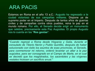 ARA PACIS Estamos en Roma en el año 13 a.C.:  Augusto ha regresado a la ciudad victorioso de sus campañas militares.  Dispone ya de supremo poder en el Imperio. Después de tantos años de guerras civiles y de campañas contra otros pueblos, reina la paz en el mundo romano.  Por ello, el Senado decide erigir un monumento que celebre, precisamente esta Paz Augústea. El propio Augusto nos lo cuenta en las " Res gestae ": “ Cuando regresé a Roma desde Hispania y Galia, durante el consulado de Tiberio Nerón y Publio Quintilio, después de haber solucionado con éxito los asuntos de esas provincias, el Senado, para conmemorar mi retorno, ordenó levantar un altar a la paz augústea, para ser consagrado en el Campo de Marte, en el cual se decretó que los magistrados, los sacerdotes y las vírgenes vestales hiciesen un sacrificio anual." 