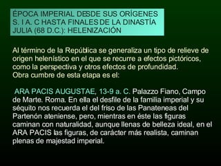 ÉPOCA IMPERIAL DESDE SUS ORÍGENES S. I A. C HASTA FINALES DE LA DINASTÍA JULIA (68 D.C.): HELENIZACIÓN Al término de la República se generaliza un tipo de relieve de origen helenístico en el que se recurre a efectos pictóricos, como la perspectiva y otros efectos de profundidad.  Obra cumbre de esta etapa es el: ARA PACIS AUGUSTAE ,  13-9 a. C.  Palazzo Fiano, Campo de Marte. Roma. En ella el desfile de la familia imperial y su séquito nos recuerda el del friso de las Panateneas del Partenón ateniense, pero, mientras en éste las figuras caminan con naturalidad, aunque llenas de belleza ideal, en el ARA PACIS las figuras, de carácter más realista, caminan plenas de majestad imperial. 