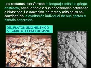 Los romanos transforman  el lenguaje artístico griego, abstracto , adecuándolo a sus necesidades cotidianas e históricas. La narración indirecta y mitológica se convierte en  la exaltación individual de sus gestos e historia concretos . DEL PLATONISMO HELÉNICO  AL  ARISTOTELISMO ROMANO 