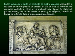 En los lados este y oeste un conjunto de cuatro alegorías , dispuestas a los lados de las dos puertas de acceso: en uno de ellos se representa el presente, mediante las alegorías de la abundancia y la paz. En el otro, el pasado remoto, con los fundadores de Roma y los orígenes, a través de Eneas, de la familia Julia, a la que Augusto pertenecía. 