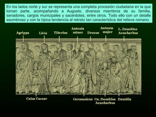En los lados norte y sur se representa una completa procesión ciudadana en la que toman parte, acompañando a Augusto, diversos miembros de su familia, senadores, cargos municipales y sacerdotes, entre otros. Todo ello con un detalle asombroso y con la típica tendencia al retrato tan característica del relieve romano. 