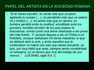 PAPEL DEL ARTISTA EN LA SOCIEDAD ROMANA “ Si te haces escultor, no serás más que un peón, agotarás tu cuerpo (…), no percibirás más que un salario vil y módico (…), no serás más que un obrero, un hombre perdido entre la multitud, arrodillado ante los grandes, humilde servidor de los que poseen la elocuencia; vivirás como una liebre destinada a ser presa del más fuerte,. Y, aunque llegues a ser un Fidias o un Policleto, aunque realizases mil obras maestras, lo que se alabará será tu arte, y entre aquellos que lo contemplen no habrá uno solo que desee emularte, ya que, por muy hábil que seas, siempre serás considerado un artesano, un vil obrero que vive del trabajo de sus manos.”  LUCIANO, siglo II d. C. 